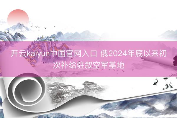 开云kaiyun中国官网入口 俄2024年底以来初次补给驻叙空军基地