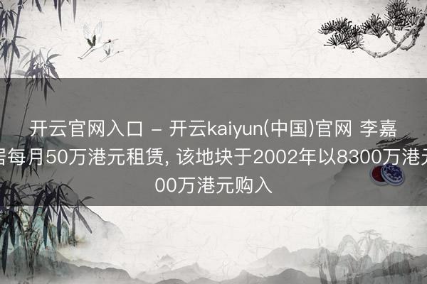 开云官网入口 - 开云kaiyun(中国)官网 李嘉诚旧居每月50万港元租赁， 该地块于2002年以8300万港元购入