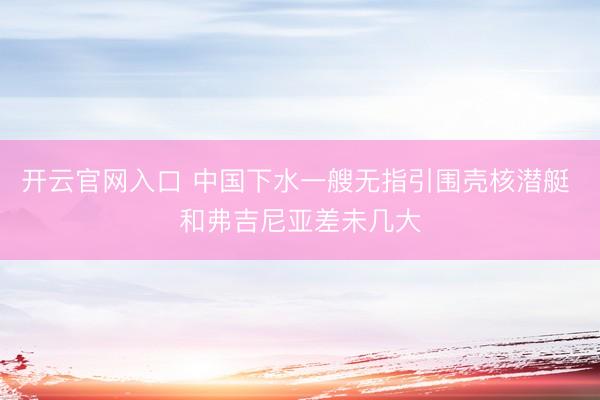 开云官网入口 中国下水一艘无指引围壳核潜艇 和弗吉尼亚差未几大