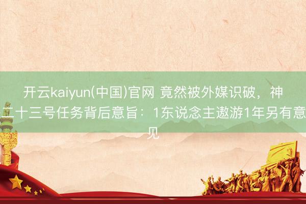 开云kaiyun(中国)官网 竟然被外媒识破,神舟二十三号任务背后意旨:1东说念主遨游1年另有意见