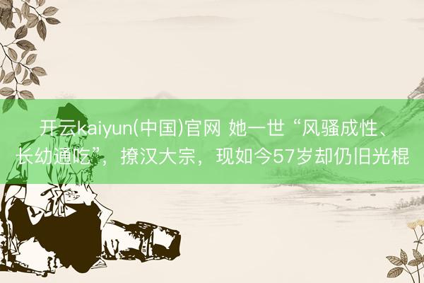 开云kaiyun(中国)官网 她一世 “风骚成性、长幼通吃”,撩汉大宗,现如今57岁却仍旧光棍