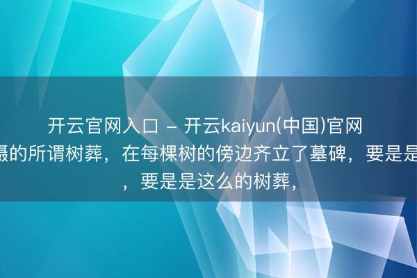 开云官网入口 - 开云kaiyun(中国)官网 看到网友拍摄的所谓树葬，在每棵树的傍边齐立了墓碑，要是是这么的树葬，