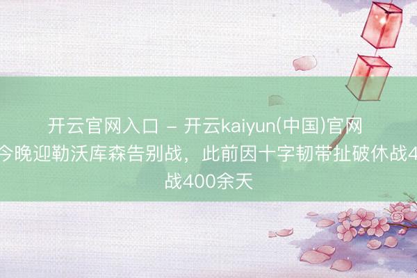开云官网入口 - 开云kaiyun(中国)官网 沈梦露今晚迎勒沃库森告别战,此前因十字韧带扯破休战400余天
