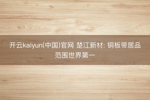 开云kaiyun(中国)官网 楚江新材: 铜板带居品范围世界第一