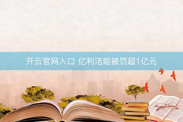 开云官网入口 亿利洁能被罚超1亿元