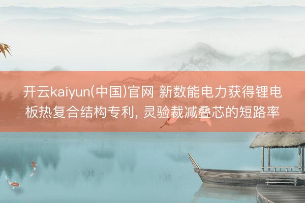 开云kaiyun(中国)官网 新数能电力获得锂电板热复合结构专利， 灵验裁减叠芯的短路率