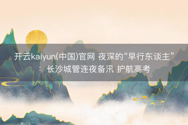 开云kaiyun(中国)官网 夜深的“早行东谈主”：长沙城管连夜备汛 护航高考