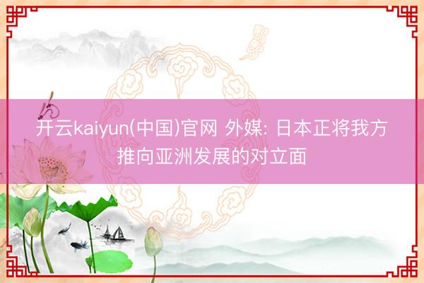 开云kaiyun(中国)官网 外媒: 日本正将我方推向亚洲发展的对立面
