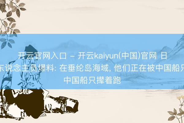 开云官网入口 - 开云kaiyun(中国)官网 日本海自东说念主员爆料: 在垂纶岛海域， 他们正在被中国船只撵着跑