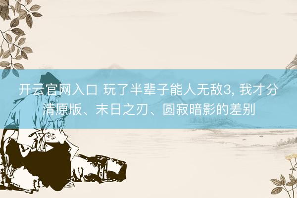 开云官网入口 玩了半辈子能人无敌3， 我才分清原版、末日之刃、圆寂暗影的差别