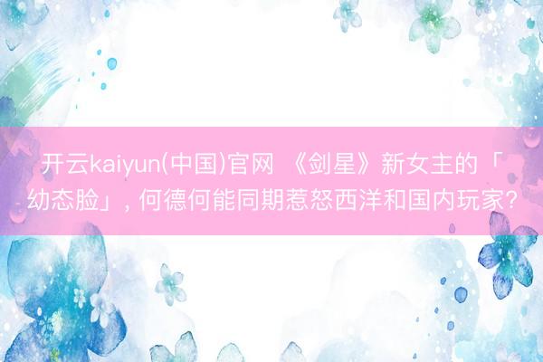 开云kaiyun(中国)官网 《剑星》新女主的「幼态脸」， 何德何能同期惹怒西洋和国内玩家?