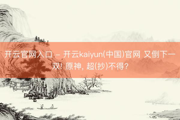 开云官网入口 - 开云kaiyun(中国)官网 又倒下一双! 原神， 超(抄)不得?