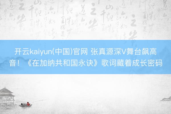 开云kaiyun(中国)官网 张真源深V舞台飙高音！《在加纳共和国永诀》歌词藏着成长密码