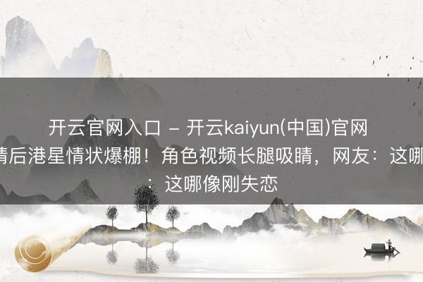 开云官网入口 - 开云kaiyun(中国)官网 离异8年情后港星情状爆棚！角色视频长腿吸睛，网友：这哪像刚失恋