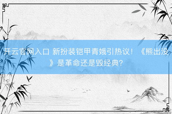 开云官网入口 新扮装铠甲青娥引热议！《熊出没》是革命还是毁经典？