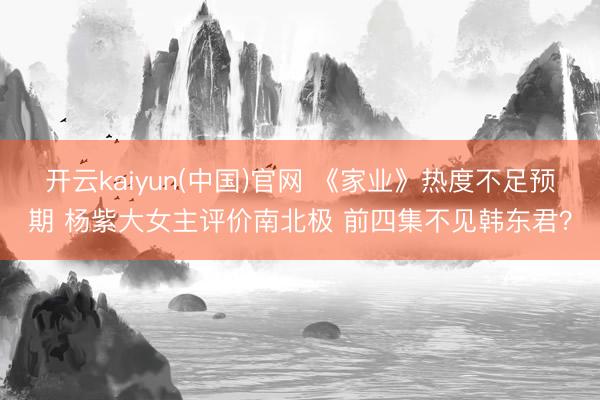 开云kaiyun(中国)官网 《家业》热度不足预期 杨紫大女主评价南北极 前四集不见韩东君？