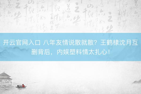 开云官网入口 八年友情说散就散?王鹤棣沈月互删背后,内娱塑料情太扎心!