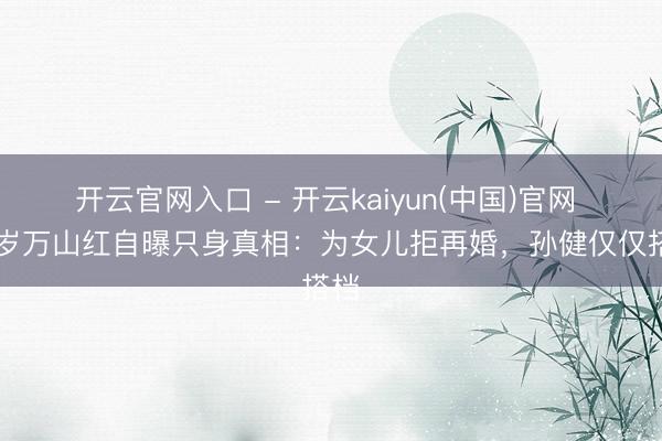 开云官网入口 - 开云kaiyun(中国)官网 67岁万山红自曝只身真相：为女儿拒再婚，孙健仅仅搭档