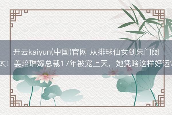 开云kaiyun(中国)官网 从排球仙女到朱门阔太！姜培琳嫁总裁17年被宠上天，她凭啥这样好运？