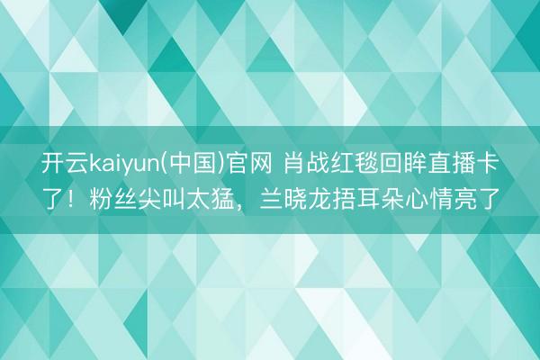 开云kaiyun(中国)官网 肖战红毯回眸直播卡了!粉丝尖叫太猛,兰晓龙捂耳朵心情亮了