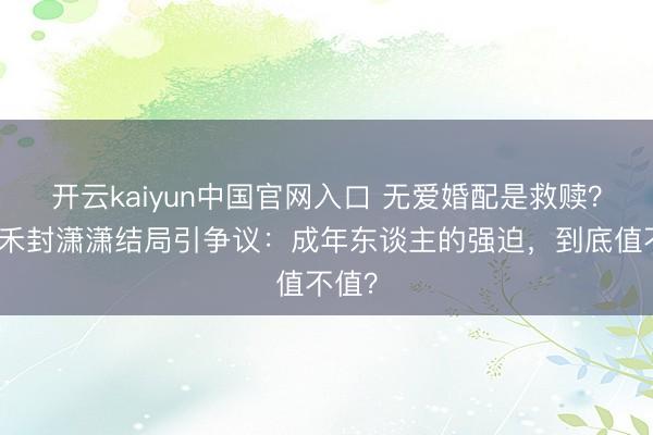 开云kaiyun中国官网入口 无爱婚配是救赎？楚嘉禾封潇潇结局引争议：成年东谈主的强迫，到底值不值？