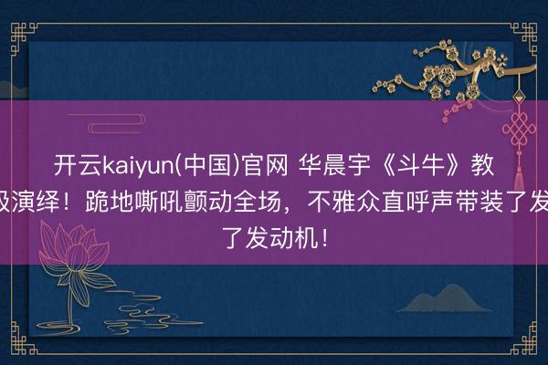 开云kaiyun(中国)官网 华晨宇《斗牛》教科书级演绎！跪地嘶吼颤动全场，不雅众直呼声带装了发动机！
