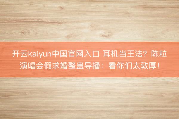 开云kaiyun中国官网入口 耳机当王法？陈粒演唱会假求婚整蛊导播：看你们太敦厚！