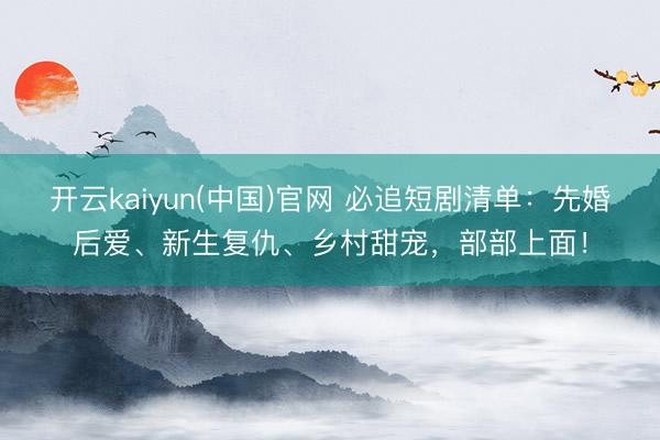 开云kaiyun(中国)官网 必追短剧清单:先婚后爱、新生复仇、乡村甜宠,部部上面!