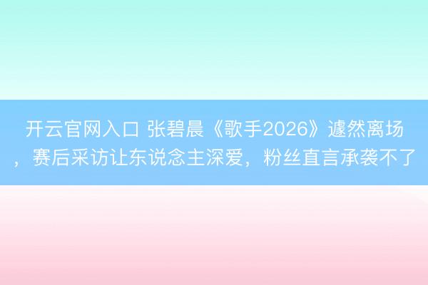 开云官网入口 张碧晨《歌手2026》遽然离场，赛后采访让东说念主深爱，粉丝直言承袭不了