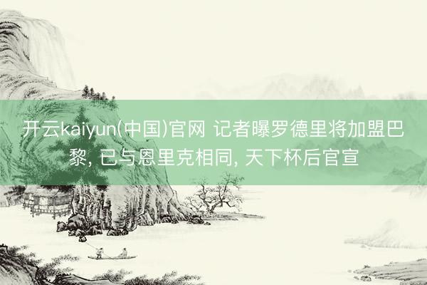 开云kaiyun(中国)官网 记者曝罗德里将加盟巴黎， 已与恩里克相同， 天下杯后官宣