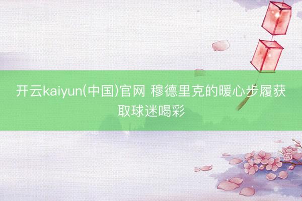 开云kaiyun(中国)官网 穆德里克的暖心步履获取球迷喝彩
