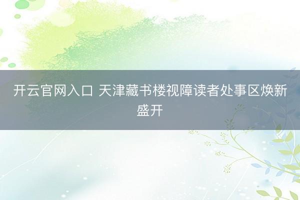 开云官网入口 天津藏书楼视障读者处事区焕新盛开