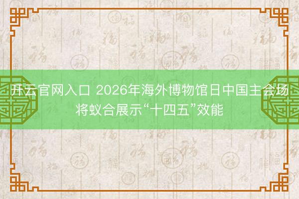 开云官网入口 2026年海外博物馆日中国主会场将蚁合展示“十四五”效能