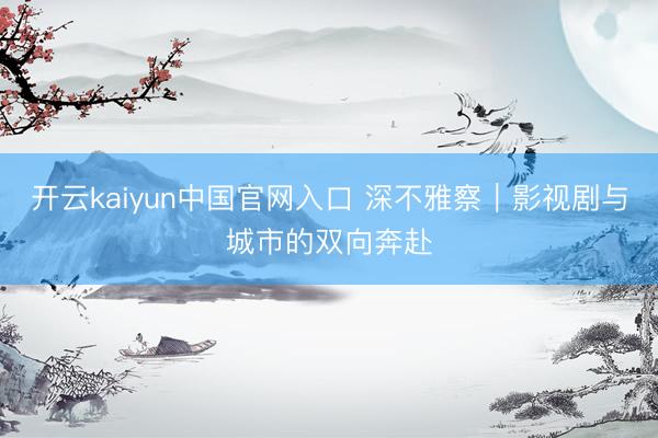 开云kaiyun中国官网入口 深不雅察｜影视剧与城市的双向奔赴
