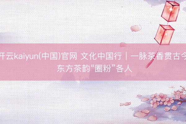 开云kaiyun(中国)官网 文化中国行｜一脉茶香贯古今 东方茶韵“圈粉”各人