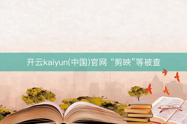 开云kaiyun(中国)官网 “剪映”等被查