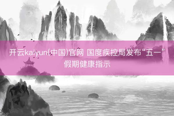 开云kaiyun(中国)官网 国度疾控局发布“五一”假期健康指示