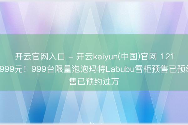 开云官网入口 - 开云kaiyun(中国)官网 121升卖5999元！999台限量泡泡玛特Labubu雪柜预售已预约过万