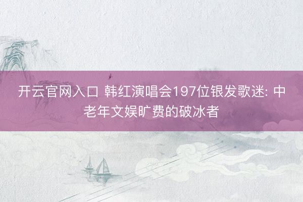 开云官网入口 韩红演唱会197位银发歌迷: 中老年文娱旷费的破冰者