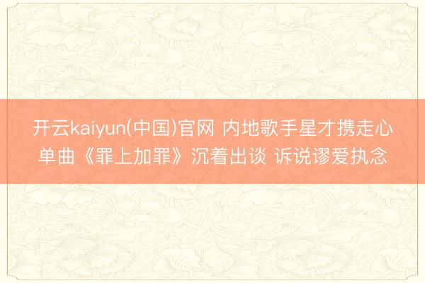 开云kaiyun(中国)官网 内地歌手星才携走心单曲《罪上加罪》沉着出谈 诉说谬爱执念