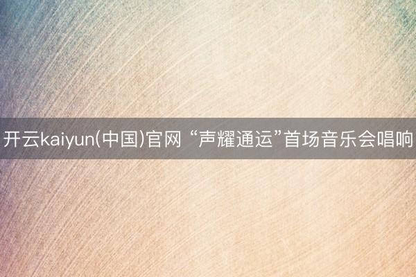 开云kaiyun(中国)官网 “声耀通运”首场音乐会唱响
