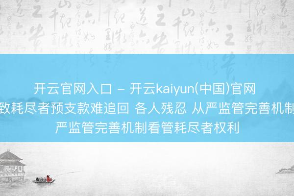 开云官网入口 - 开云kaiyun(中国)官网 行状闭店活动导致耗尽者预支款难追回 各人残忍 从严监管完善机制看管耗尽者权利