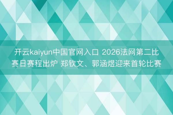 开云kaiyun中国官网入口 2026法网第二比赛日赛程出炉 郑钦文、郭涵煜迎来首轮比赛