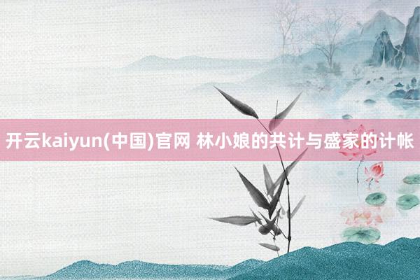 开云kaiyun(中国)官网 林小娘的共计与盛家的计帐