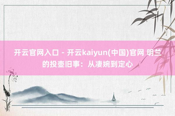 开云官网入口 - 开云kaiyun(中国)官网 明兰的投壶旧事：从凄婉到定心