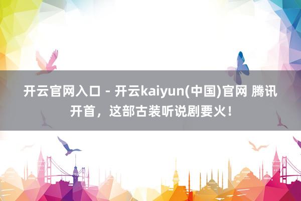 开云官网入口 - 开云kaiyun(中国)官网 腾讯开首,这部古装听说剧要火!