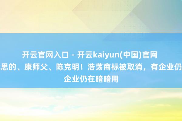 开云官网入口 - 开云kaiyun(中国)官网 触及好意思的、康师父、陈克明！浩荡商标被取消，有企业仍在暗暗用