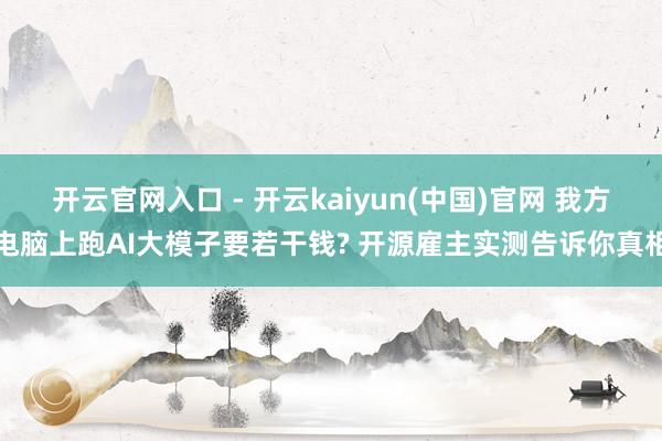 开云官网入口 - 开云kaiyun(中国)官网 我方电脑上跑AI大模子要若干钱? 开源雇主实测告诉你真相