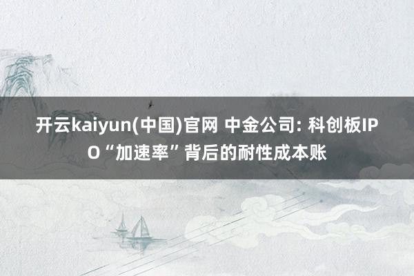 开云kaiyun(中国)官网 中金公司: 科创板IPO“加速率”背后的耐性成本账