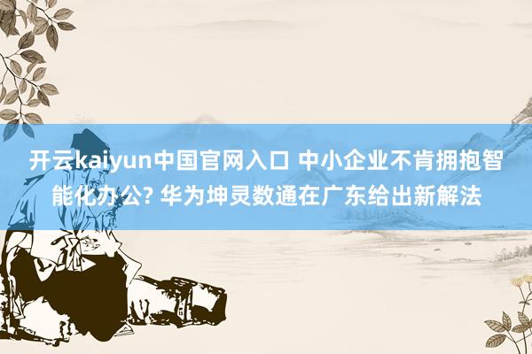 开云kaiyun中国官网入口 中小企业不肯拥抱智能化办公? 华为坤灵数通在广东给出新解法